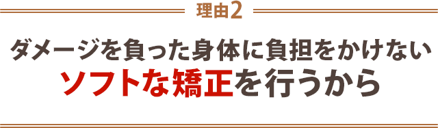 ダメージを負った身体に負担を掛けないソフトな矯正を行うから