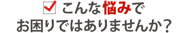 こんな悩みでお困りではありませんか?